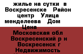 жилье на сутки  в Воскресенске › Район ­ центр › Улица ­ менделеева › Дом ­ 15 › Цена ­ 1 800 - Московская обл., Воскресенский р-н, Воскресенск г. Недвижимость » Квартиры аренда посуточно   